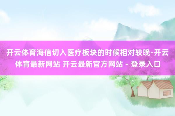 开云体育　　海信切入医疗板块的时候相对较晚-开云体育最新网站 开云最新官方网站 - 登录入口