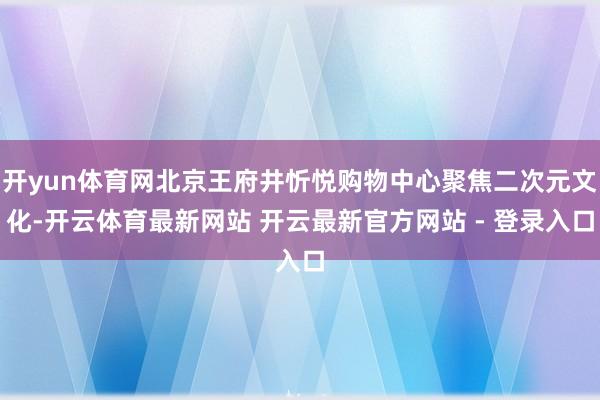 开yun体育网北京王府井忻悦购物中心聚焦二次元文化-开云体育最新网站 开云最新官方网站 - 登录入口