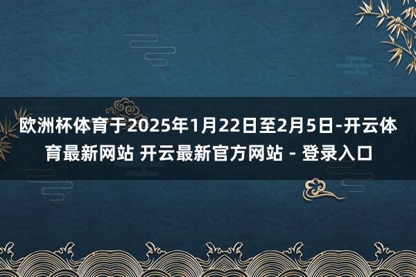 欧洲杯体育于2025年1月22日至2月5日-开云体育最新网站 开云最新官方网站 - 登录入口