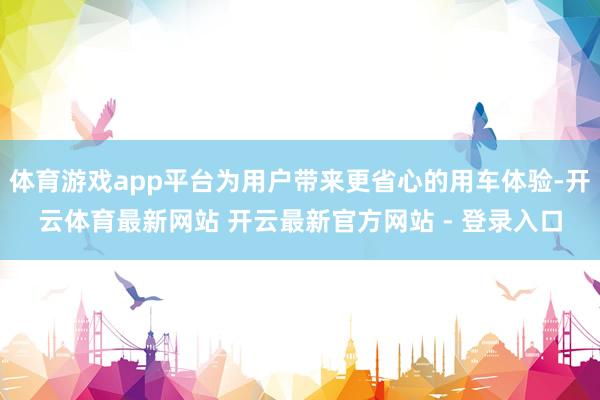 体育游戏app平台为用户带来更省心的用车体验-开云体育最新网站 开云最新官方网站 - 登录入口