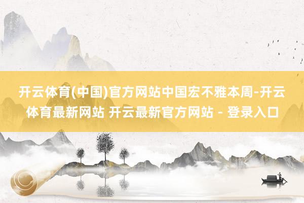 开云体育(中国)官方网站　　中国宏不雅　　本周-开云体育最新网站 开云最新官方网站 - 登录入口