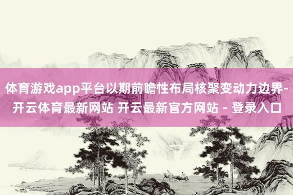 体育游戏app平台以期前瞻性布局核聚变动力边界-开云体育最新网站 开云最新官方网站 - 登录入口