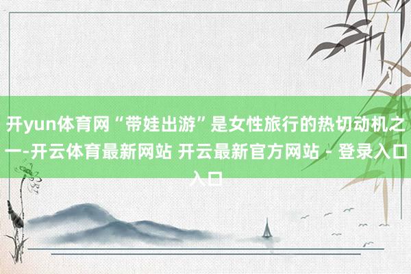 开yun体育网“带娃出游”是女性旅行的热切动机之一-开云体育最新网站 开云最新官方网站 - 登录入口