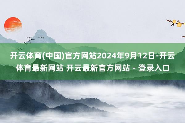 开云体育(中国)官方网站2024年9月12日-开云体育最新网站 开云最新官方网站 - 登录入口