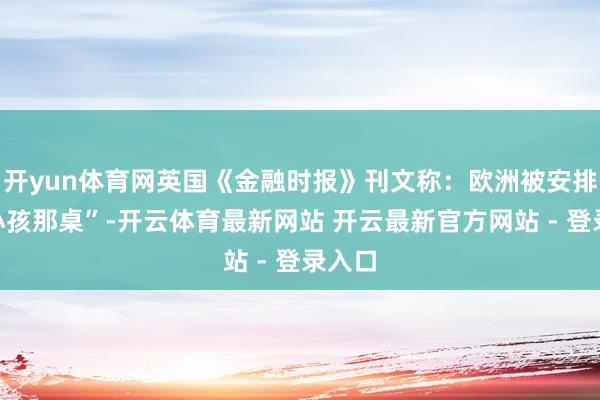 开yun体育网英国《金融时报》刊文称：欧洲被安排“坐小孩那桌”-开云体育最新网站 开云最新官方网站 - 登录入口