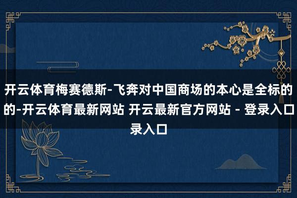 开云体育梅赛德斯-飞奔对中国商场的本心是全标的的-开云体育最新网站 开云最新官方网站 - 登录入口