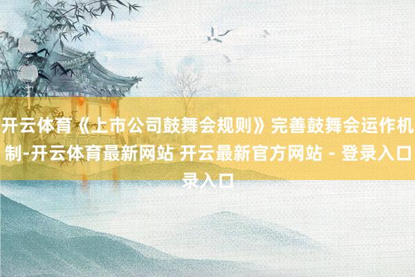 开云体育《上市公司鼓舞会规则》完善鼓舞会运作机制-开云体育最新网站 开云最新官方网站 - 登录入口