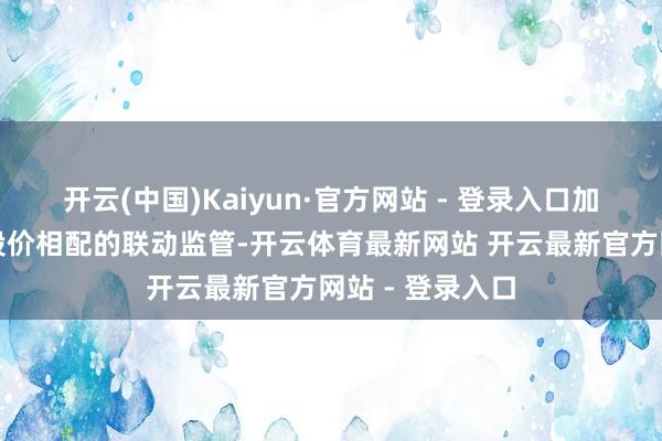 开云(中国)Kaiyun·官方网站 - 登录入口加大信息袒露和股价相配的联动监管-开云体育最新网站 开云最新官方网站 - 登录入口
