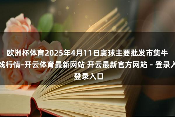 欧洲杯体育2025年4月11日寰球主要批发市集牛价钱行情-开云体育最新网站 开云最新官方网站 - 登录入口
