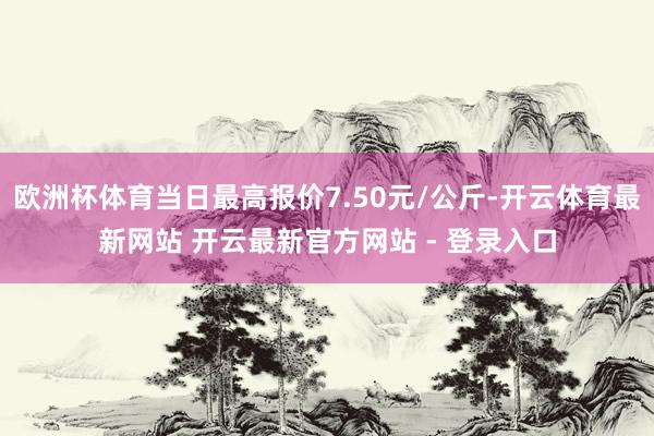 欧洲杯体育当日最高报价7.50元/公斤-开云体育最新网站 开云最新官方网站 - 登录入口