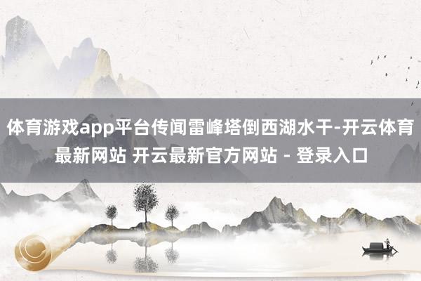 体育游戏app平台传闻雷峰塔倒西湖水干-开云体育最新网站 开云最新官方网站 - 登录入口