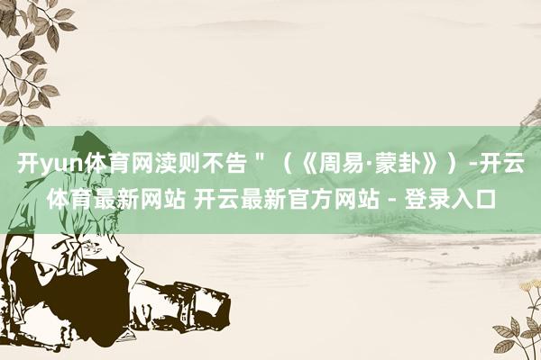 开yun体育网渎则不告＂（《周易·蒙卦》）-开云体育最新网站 开云最新官方网站 - 登录入口