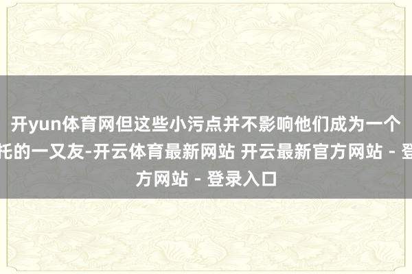 开yun体育网但这些小污点并不影响他们成为一个值得信托的一又友-开云体育最新网站 开云最新官方网站 - 登录入口
