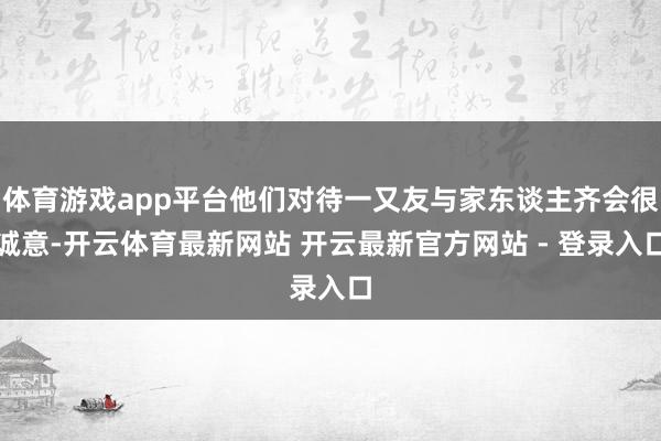 体育游戏app平台他们对待一又友与家东谈主齐会很诚意-开云体育最新网站 开云最新官方网站 - 登录入口