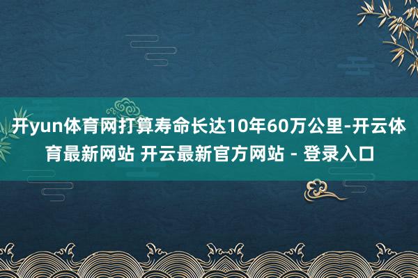 开yun体育网打算寿命长达10年60万公里-开云体育最新网站 开云最新官方网站 - 登录入口