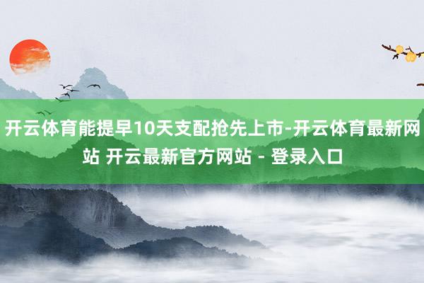 开云体育能提早10天支配抢先上市-开云体育最新网站 开云最新官方网站 - 登录入口