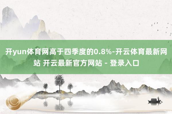 开yun体育网高于四季度的0.8%-开云体育最新网站 开云最新官方网站 - 登录入口