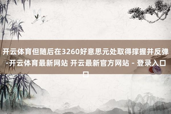 开云体育但随后在3260好意思元处取得撑握并反弹-开云体育最新网站 开云最新官方网站 - 登录入口