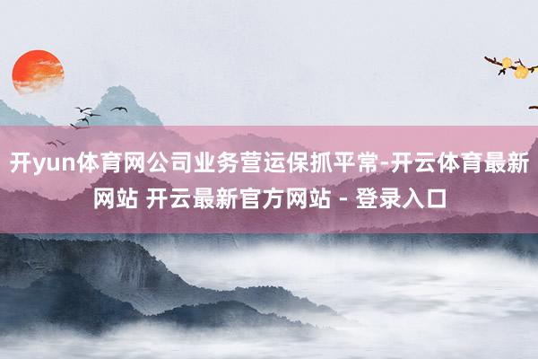 开yun体育网公司业务营运保抓平常-开云体育最新网站 开云最新官方网站 - 登录入口