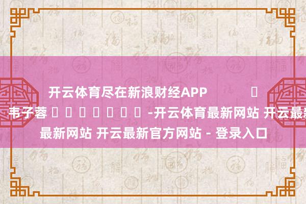开云体育尽在新浪财经APP            						包袱裁剪：韦子蓉 							-开云体育最新网站 开云最新官方网站 - 登录入口