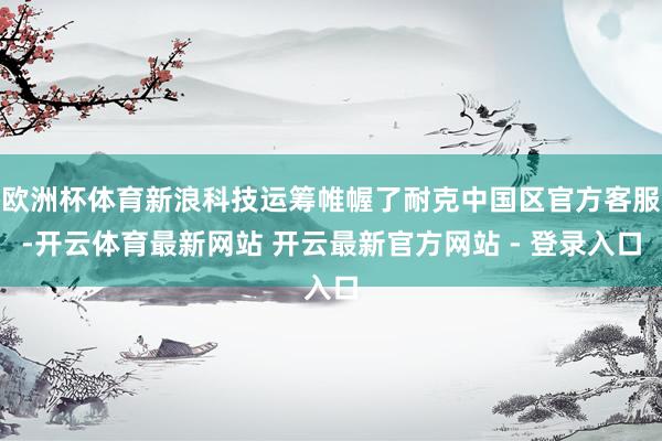 欧洲杯体育新浪科技运筹帷幄了耐克中国区官方客服-开云体育最新网站 开云最新官方网站 - 登录入口