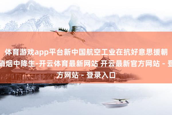 体育游戏app平台新中国航空工业在抗好意思援朝的烟火硝烟中降生-开云体育最新网站 开云最新官方网站 - 登录入口