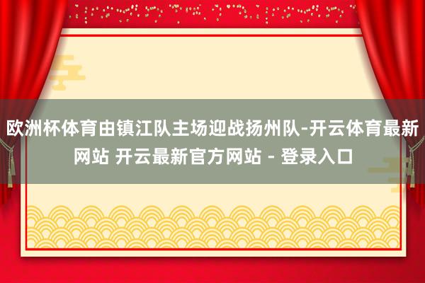 欧洲杯体育由镇江队主场迎战扬州队-开云体育最新网站 开云最新官方网站 - 登录入口