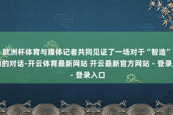欧洲杯体育与媒体记者共同见证了一场对于“智造”改日的对话-开云体育最新网站 开云最新官方网站 - 登录入口
