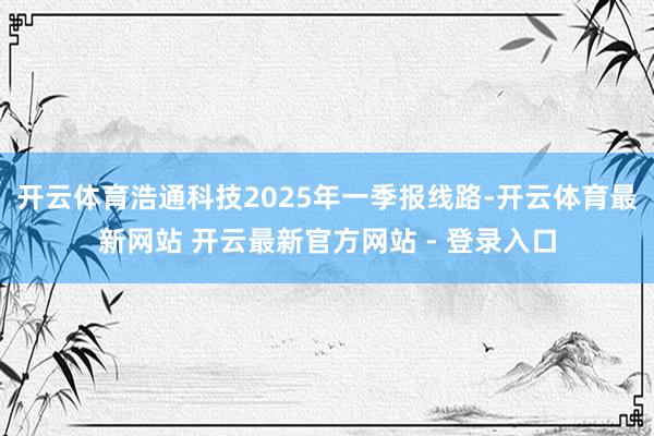 开云体育浩通科技2025年一季报线路-开云体育最新网站 开云最新官方网站 - 登录入口