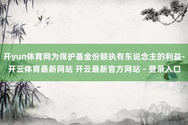 开yun体育网为保护基金份额执有东说念主的利益-开云体育最新网站 开云最新官方网站 - 登录入口