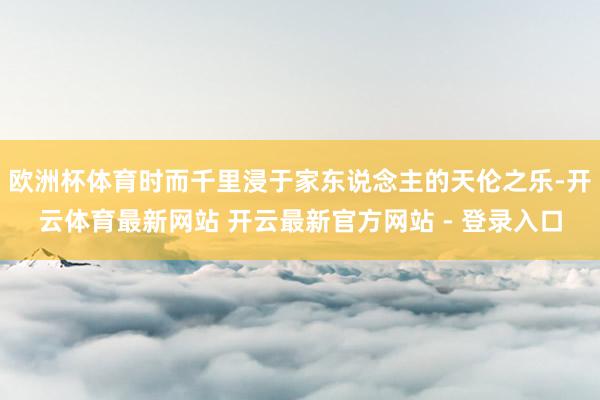 欧洲杯体育时而千里浸于家东说念主的天伦之乐-开云体育最新网站 开云最新官方网站 - 登录入口