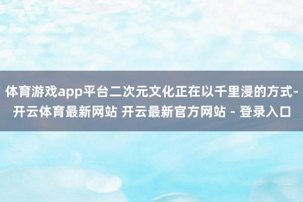 体育游戏app平台二次元文化正在以千里浸的方式-开云体育最新网站 开云最新官方网站 - 登录入口