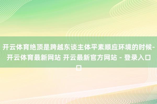 开云体育绝顶是跨越东谈主体平素顺应环境的时候-开云体育最新网站 开云最新官方网站 - 登录入口
