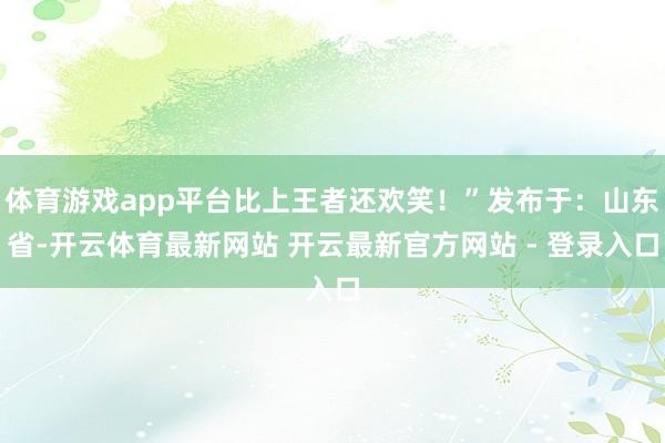 体育游戏app平台比上王者还欢笑！”发布于：山东省-开云体育最新网站 开云最新官方网站 - 登录入口