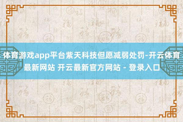体育游戏app平台紫天科技但愿减弱处罚-开云体育最新网站 开云最新官方网站 - 登录入口