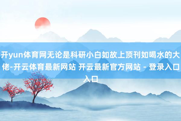开yun体育网无论是科研小白如故上顶刊如喝水的大佬-开云体育最新网站 开云最新官方网站 - 登录入口