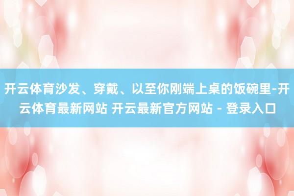 开云体育沙发、穿戴、以至你刚端上桌的饭碗里-开云体育最新网站 开云最新官方网站 - 登录入口
