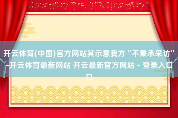 开云体育(中国)官方网站其示意我方“不秉承采访”-开云体育最新网站 开云最新官方网站 - 登录入口