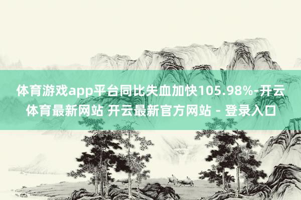 体育游戏app平台同比失血加快105.98%-开云体育最新网站 开云最新官方网站 - 登录入口