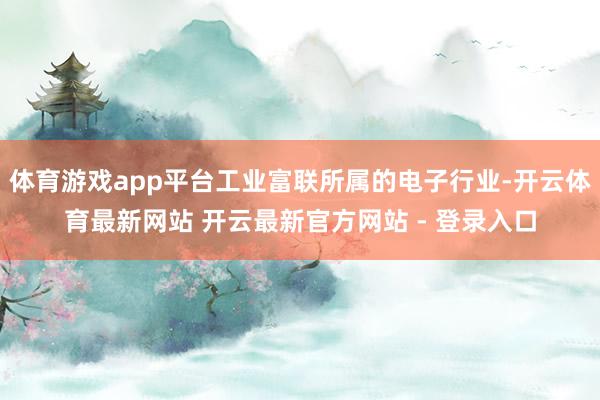 体育游戏app平台工业富联所属的电子行业-开云体育最新网站 开云最新官方网站 - 登录入口