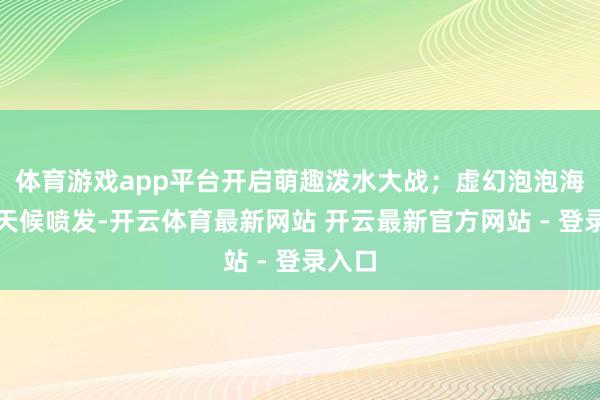 体育游戏app平台开启萌趣泼水大战；虚幻泡泡海洋全天候喷发-开云体育最新网站 开云最新官方网站 - 登录入口