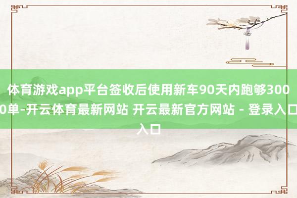 体育游戏app平台签收后使用新车90天内跑够3000单-开云体育最新网站 开云最新官方网站 - 登录入口