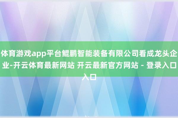 体育游戏app平台鲲鹏智能装备有限公司看成龙头企业-开云体育最新网站 开云最新官方网站 - 登录入口