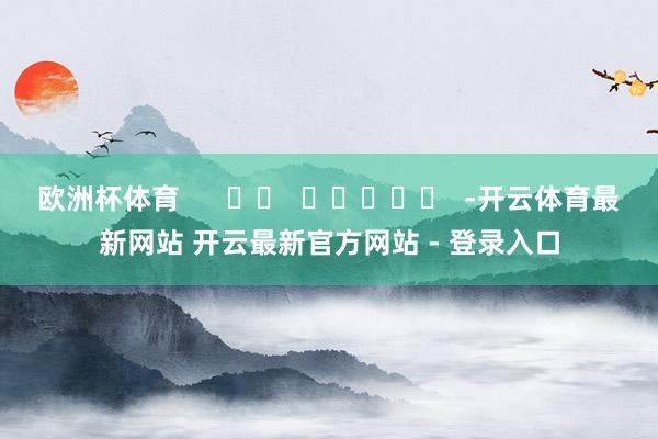 欧洲杯体育      		  					  -开云体育最新网站 开云最新官方网站 - 登录入口