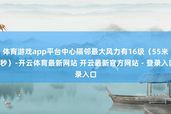 体育游戏app平台中心隔邻最大风力有16级（55米/秒）-开云体育最新网站 开云最新官方网站 - 登录入口