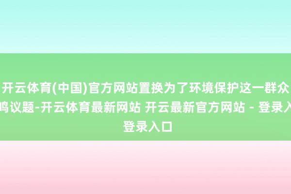 开云体育(中国)官方网站置换为了环境保护这一群众共鸣议题-开云体育最新网站 开云最新官方网站 - 登录入口