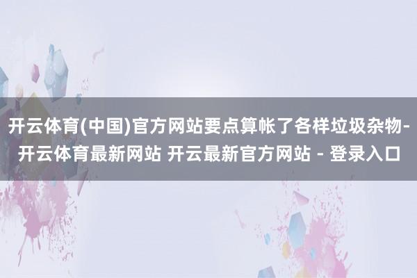 开云体育(中国)官方网站要点算帐了各样垃圾杂物-开云体育最新网站 开云最新官方网站 - 登录入口