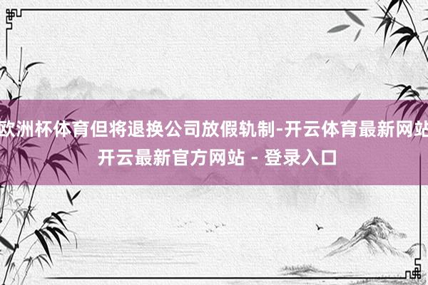 欧洲杯体育但将退换公司放假轨制-开云体育最新网站 开云最新官方网站 - 登录入口
