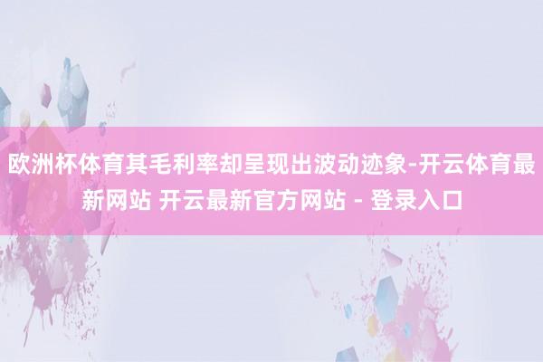 欧洲杯体育其毛利率却呈现出波动迹象-开云体育最新网站 开云最新官方网站 - 登录入口