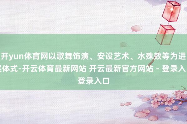 开yun体育网以歌舞饰演、安设艺术、水殊效等为进展体式-开云体育最新网站 开云最新官方网站 - 登录入口